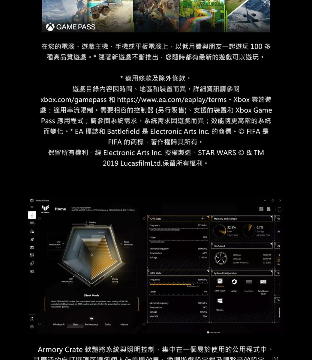 GAME PASS在您電腦遊戲主機、手機或平板電腦上以低月費朋友一起遊玩 100 多種高品質遊戲** 著新遊戲不斷推出您隨時都有最新的遊戲以遊玩* 適用條款除外條款遊戲目錄內容因時間、地區和裝置而異詳細資訊請參閱xboxcomgamepass 和 https//www.ea.com/eaplay/terms-Xbox雲端遊戲:適用串流限制需要相容的控制器 (另行販售)、支援的裝置和 Xbox GamePass 應用程式;請參閱系統需求。系統需求因遊戲而異;效能隨更高階的系統而變。* EA 標誌和 Battlefield 是 Electronic Arts Inc. 的商標。 FIFA是FIFA 的商標著作權歸其所有。保留所有權利。經 Electronic Arts Inc. 授權製造。STAR WARS © & TM2019 LucasfilmLtd.保留所有權利。  Home       Laptop   4GB ( Permance ModePU StatsMemy and Frequency3133M32.5RAM6.7%Storage/UsageReduction SpeedMemory Frequency1160mVGPU StatsEnergySavingFrequencyUsage CPU and GPU  but keeps   super quiet even  off the  for   on 2021 models and later. Perfect for presentations, movies, or  Memory FrequencyTemperature Windows® Silent Performance TurboManualCPU FanGPU Fan System ConfigurationC     PowerArmory Crate 軟體將系統與照明控制,集中在一個易於使用的公用程式中。的可你化與、及