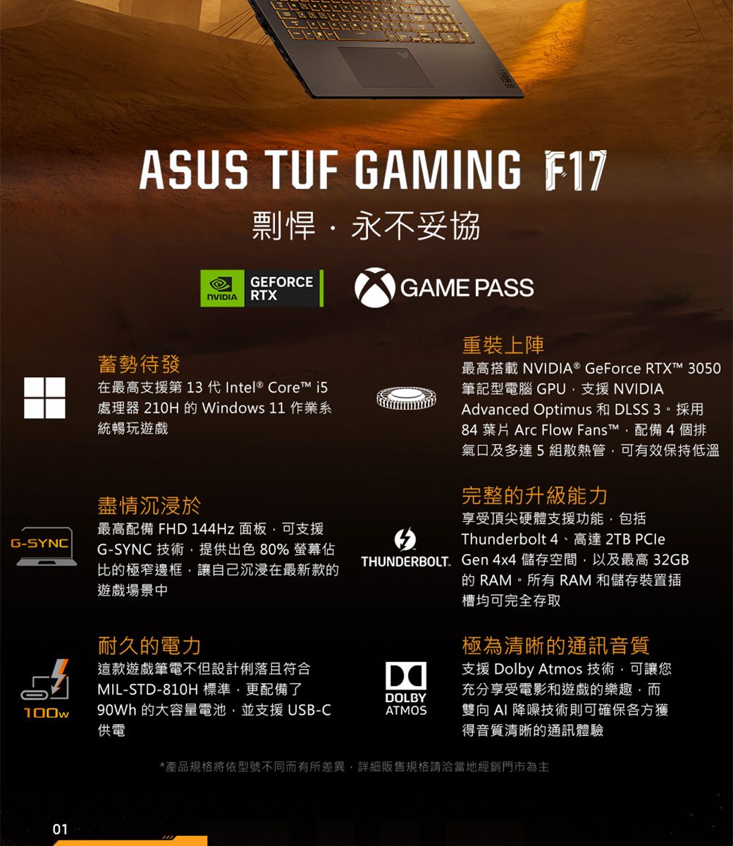 G-SYNCASUS TUF GAMING F17蓄勢待發剽悍永不妥協GEFORCENVIDIARTX在最高支援第 13 代Intel® Core 處理器 210H Windows 11 作業系統暢玩遊戲盡情沉浸於最高配備 FHD 144Hz 面板可支援G-SYNC 技術提供出色80% 螢幕佔比的極窄邊框讓自己沉浸在最新款的遊戲場景中GAME PASS重裝上陣最高搭載 NVIDIA® GeForce RTX 3050筆記型電腦 GPU支援 NVIDIAAdvanced Optimus 和 DLSS 3。採用84 葉片 Arc Flow Fanst™配備4個排氣口及多達5組散熱管可有效保持低溫完整的升級能力享受頂尖硬體支援功能,包括Thunderbolt 4、高達 2TB THUNDERBOLT. Gen 4x4 儲存空間,以及最高 32GB的 RAM。所有RAM 和儲存裝置插槽均可完全存取耐久的電力極為清晰的通訊音質這款遊戲筆電不但設計俐落且符合MIL-STD-810H標準,更配備了DOLBY100w 的大容量電池,並支援 USB-C供電ATMOS支援 Dolby Atmos 技術,可讓您充分享受電影和遊戲的樂趣,而雙向 降噪技術則可確保各方獲得音質清晰的通訊體驗01*產品規格將依型號不同而有所差異,詳細販售規格請洽當地經銷門市為主