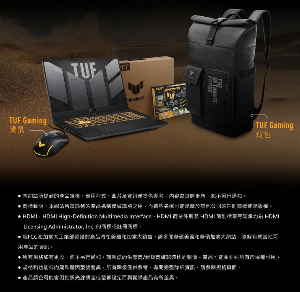Gaming滑鼠TUFTUF GAMINGFORCETHEULTIMATETUF Gaming背包 本網站所提到的產品規格、應用程式、圖片及資訊僅提供參考內容會隨時更新,恕不另行通知。 商標聲明:本網站所談論到的產品名稱僅做識別之用,而這些名稱可能是屬於其他公司的註冊商標或是版權。 HDMI、HDMI High-Definition Multimedia Interface、HDMI 商業外觀及HDMI 識別標章等詞彙均為 HDMILicensing Administrator, Inc. 的商標或註冊商標。經FCC和加拿大工業部認證的產品將在美國和加拿大銷售。請參閱華碩美國和華碩加拿大網站,瞭解有關當地可用產品的資訊。所有規格如有更改,恕不另行通知。請與您的供應商/經銷商確認確切的報價。產品可能並非在所有市場都可用。規格和功能或內建軟體因型號而異,所有圖像僅供參考。有關完整詳細資訊,請參閱規格頁面。●產品顏色可能會因拍照光線誤差或螢幕設定而與實際產品有所差異。
