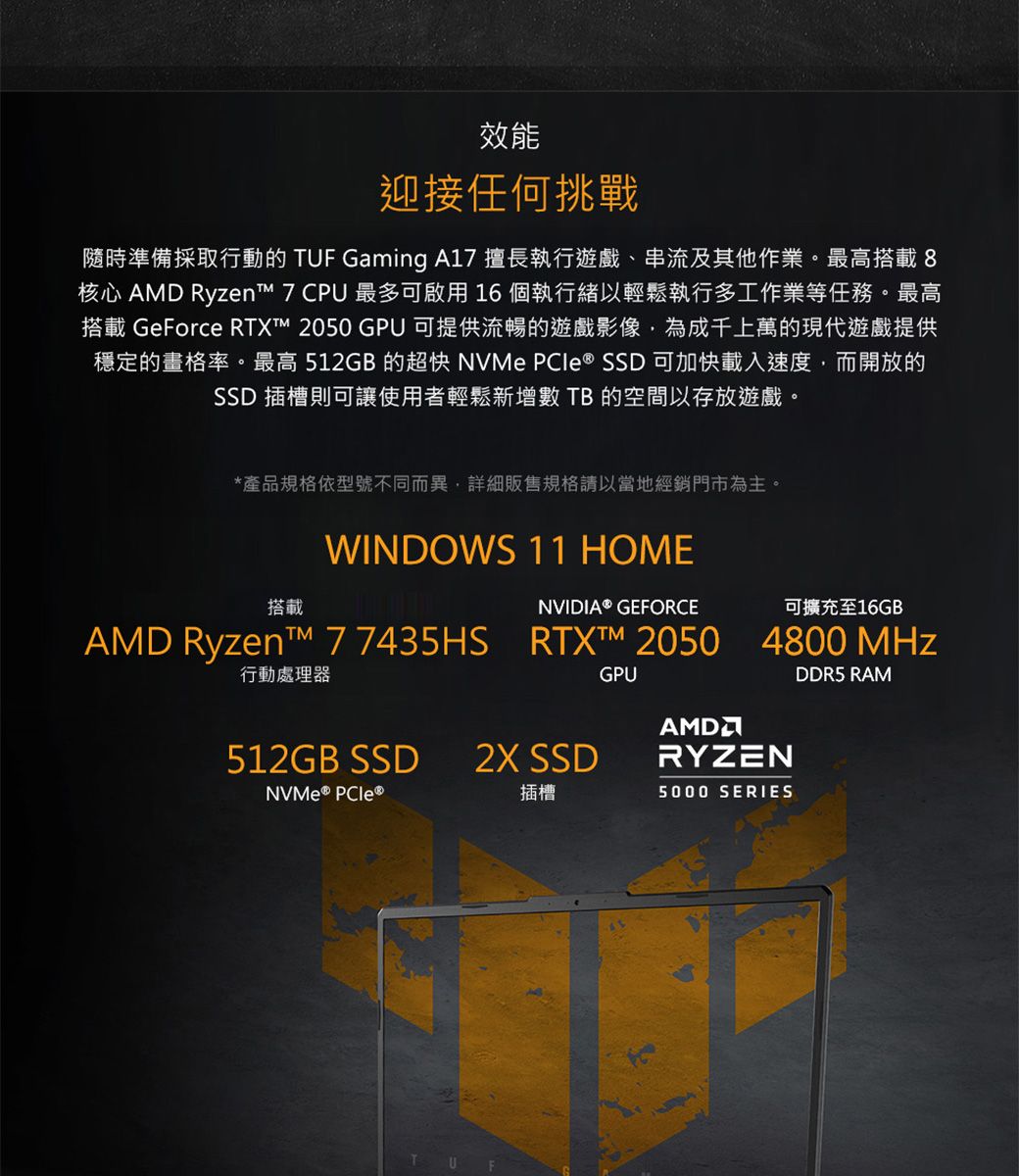 效能迎接任何挑戰隨時準備採取行動的 TUF Gaming A17 擅長執行遊戲、串流及其他作業。最高搭載8核心 AMD Ryzen 7 CPU 最多可啟用16個執行緒以輕鬆執行多工作業等任務。最高搭載 GeForce RTXT 2050 GPU 可提供流暢的遊戲影像,為成千上萬的現代遊戲提供穩定的畫格率。最高 512GB 的超快 NVMe PCle ® SSD 可加快載入速度,而開放的SSD 插槽則可讓使用者輕鬆新增數 TB 的空間以存放遊戲。*產品規格依型號不同而異,詳細販售規格請以當地經銷門市為主。搭載行動處理器WINDOWS 11 HOMENVIDIA® GEFORCE可擴充至16GBAMD Ryzent™ 7 7435HS RTX™ 2050 4800 MHz512GB SSD2X SSD 插槽GPUAMDRYZEN5000 SERIESDDR5 RAM