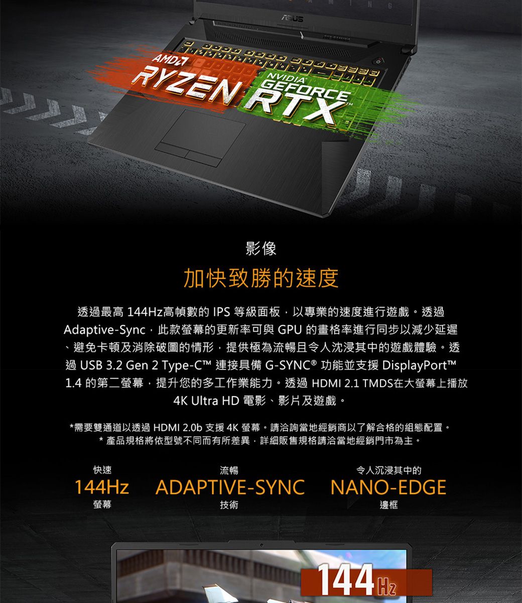 ASUSGEFORCERYZEN RTX影像加快致勝的速度透最高 高幀數的IPS 等級面板以專業的速度進行遊戲。透過Adaptive-Sync,此款螢幕的更新率可與 GPU 的畫格率進行同步以減少延遲避免卡頓及消除破圖的情形,提供極為流暢且令人沈浸其中的遊戲體驗。透過 USB 3.2 Gen 2 Type-C 連接具備 G-SYNC® 功能並支援 DisplayPort1.4 的第二螢幕,提升您的多工作業能力。透過 HDMI 2.1 TMDS在大螢幕上播放4K Ultra HD 電影、影片及遊戲。*需要雙通道以透過HDMI 2.0b支援4K螢幕。請洽詢當地經銷商以了解合格的組態配置。* 產品規格將依型號不同而有所差異,詳細販售規格請洽當地經銷門市為主。流暢ADAPTIVE-SYNC快速144Hz螢幕技術令人沉浸其中的NANO-EDGE邊框144Hz