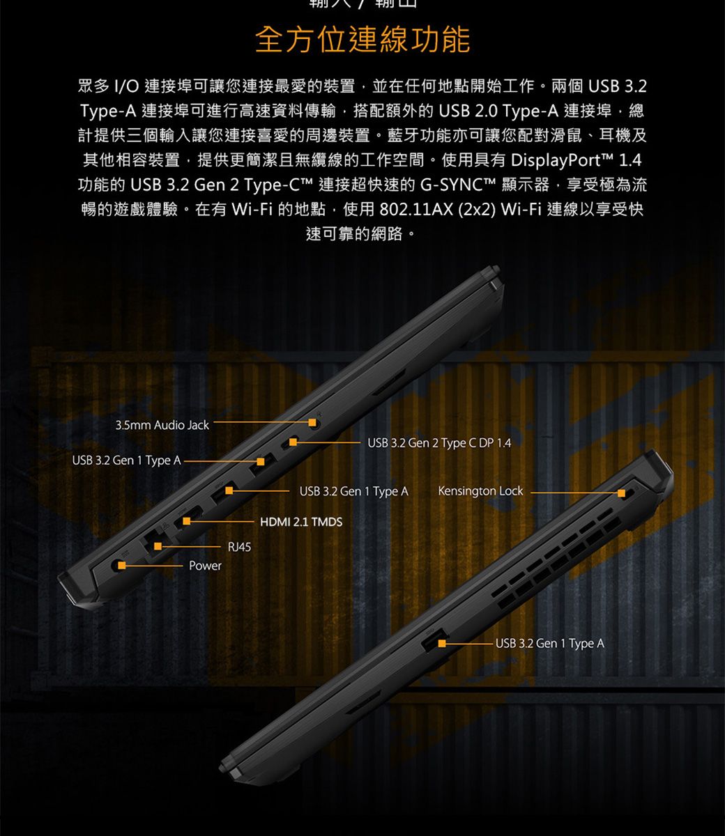 全方位連線功能眾多 IO 連接埠可讓您連接最愛的裝置並在任何地點開始工作兩個 USB 3.2TypeA 連接埠可進行高速資料傳輸搭配額外的USB 2.0 Type-A 連接埠總計提供三個輸入讓您連接喜愛的周邊裝置。藍牙功能亦可讓您配對滑鼠、耳機及其他相容裝置,提供更簡潔且無纜線的工作空間。使用具有 DisplayPort .4功能的 USB 3.2 Gen 2 Type-C連接超快速的G-SYNC™ 顯示器,享受極為流暢的遊戲體驗。在有 Wi-Fi的地點,使用802.11AX (2x2) Wi-Fi 連線以享受快速可靠的網路。3.5mm Audio JackUSB 3.2 Gen 1 Type AUSB 3.2 Gen 2 Type C DP 1.4USB 3.2 Gen 1 Type AKensington LockHDMI 2.1 TMDSRJ45Power- USB3.2 Gen 1 Type A