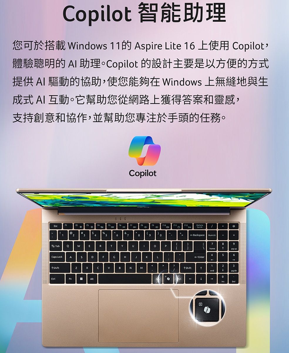 Copilo 智能助理您可於搭載 indows 1的Aspire Lite 16 上使用 Copilot,體驗聰明的  助理Copilot 的設計主要是以方便的方式提供 AI 驅動的協助,使您能夠在 Windows 上無縫地與生成式 AI 互動。它幫助您從網路上獲得答案和靈感,支持創意和協作,並幫助您專注於手頭的任務。。12 3 67CopilotWERTYCaps LockADFGHeteackspace Num KLhiftBNMP789home1S6Enter-23Shiftt4-4Del