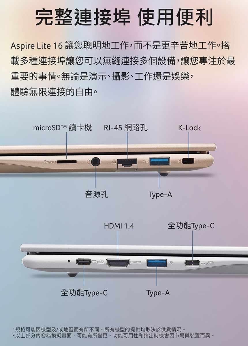 完整連接埠 使用便利Aspire Lite 6 讓您聰明地工作,而不是更辛苦地工作。載多種連接埠讓您可以無縫連接多個設備,讓您專注於最重要的事情。無論是演示、攝影、工作還是娛樂,體驗無限連接的自由。microSDTM 讀卡機 RJ-45 網路孔K-Lock音源孔Type-AHDMI 1.4全功能Type-C全功能Type-CType-A1規格可能因機型及/或地區而有所不同。所有機型的提供均取決於供貨情況。以上部分內容為模擬畫面,可能有所變更。功能可用性和推出時機會因市場與裝置而異。