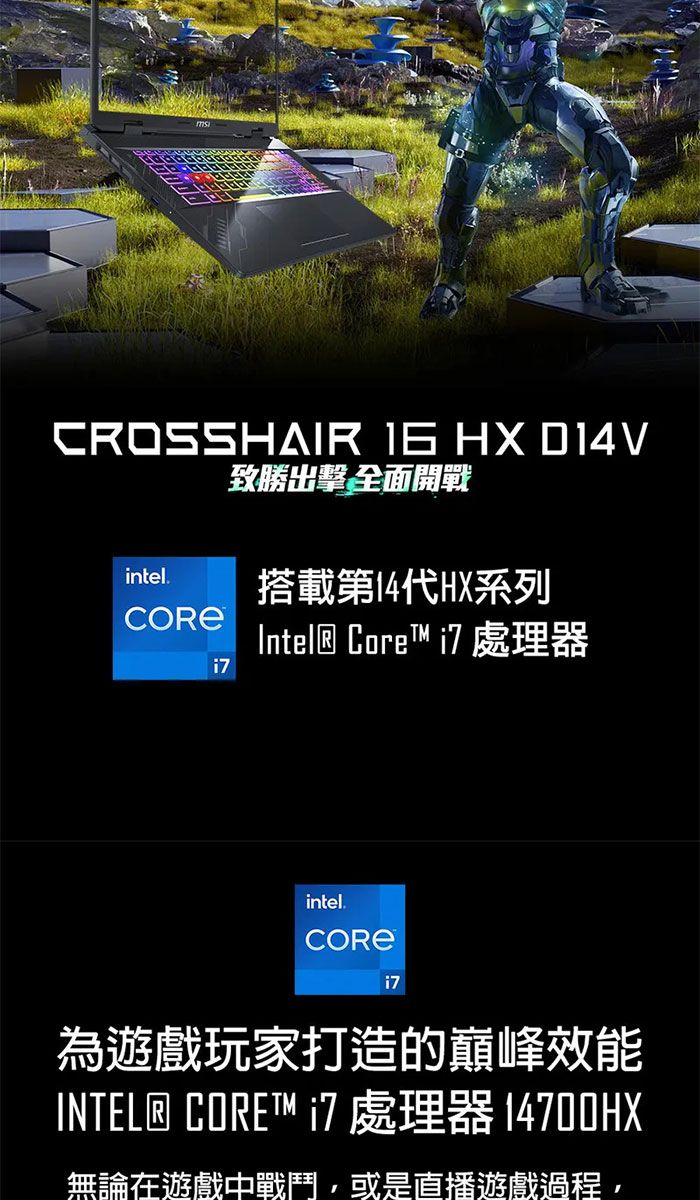 CROSSHAIR  HX D14V致勝出擊 全面開戰intel.搭載第14HX系列Intel® Core  處理器intel.i7為遊戲玩家打造的巔峰效能INTEL® CORE™ i7 處理器 14700HX無論在遊戲中戰鬥,或是直播遊戲過程,