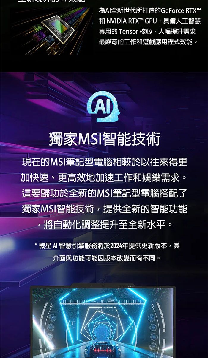 為全新世代所打造的GeForce RTX NVIDIA RTX™ GPU,具備人工智慧專用的 Tensor 核心,大幅提升需求最嚴苛的工作和遊戲應用程式效能。獨家MSI智能技術現在的MSI筆記型電腦相較於以往來得更加快速、更高效地加速工作和娛樂需求。這要歸功於全新的MSI筆記型電腦搭配了獨家MSI智能技術,提供全新的智能功能將自動化調整提升至全新水平。微星 AI 智慧引擎服務將於2024年提供更新版本,其介面與功能可能因版本改變而有不同。