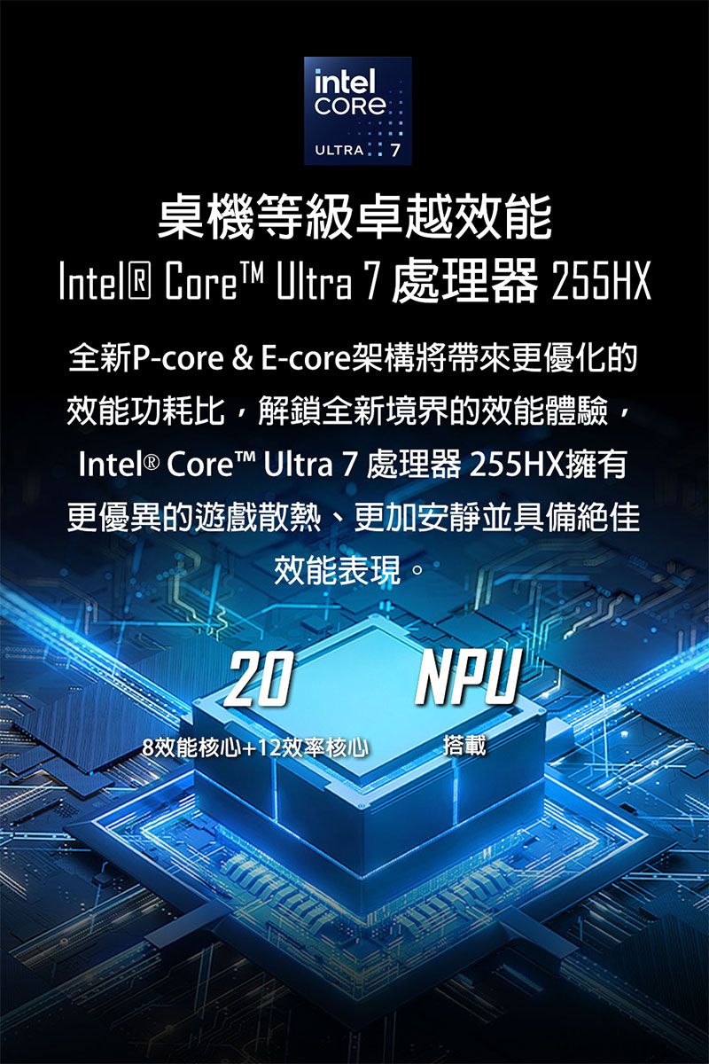 intelULTRA:7桌機等級卓越效能Intel® Core™ Ultra 7處理器 255HX全新P-core & E-core架構將帶來更優化的效能功耗比解鎖全新境界的效能體驗,Intel® Core™ Ultra 7 處理器 255HX擁有更優異的遊戲散熱、更加安靜並具備絕佳效能表現。20NPU8效能核心+12效率核心搭載