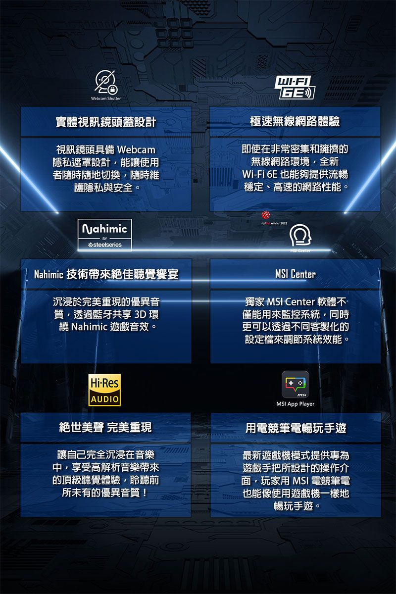 Webcam Shutter實體視訊鏡頭蓋設計視訊鏡頭具備 Webcam隱私遮罩設計能讓使用者隨時隨地切換隨時維護隱私與安全。WIFIGE極速無線網路體驗即使在非常密集和擁擠的無線網路環境全新WiFi 6E 也能夠提供流暢穩定、高速的網路性能。Nahimicsteelseries 2002Nahimic 技術帶來絕佳聽覺饗宴沉浸於完重現的優異音質透過藍牙共享 3D 環繞 Nahimic 遊戲音效。MSI Center-獨家 MSI Center 軟體不僅能用來監控系統同時更可以透過不同客製化的設定檔來調節系統效能。Hi-ResAUDIO絕世美 完美重現讓自己完全沉浸在音樂中享受高解析音樂帶來的頂級聽覺體驗,聆聽前所未有的優異音質!MSI Player用電競筆電暢玩手遊最新遊戲機模式提供專為遊戲手把所設計的操作介面,玩家用 MSI 電競筆電也能像使用遊戲機一樣地暢玩手遊。