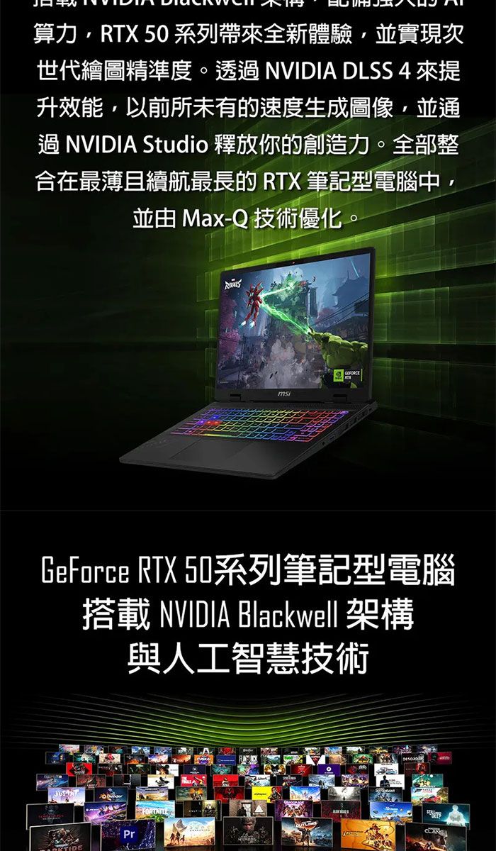 算力,RTX 50 系列帶來全新體驗,並實現次世代繪圖精準度。透過 NVIDIA DLSS 4 來升效能,以前所未有的速度生成圖像,並通過NVIDIA Studio 釋放你的創造力。全部整合在最薄且續航最長的 RTX 筆記型電腦中,並由 Max-Q 技術優化。GeForce RTX 50系列筆記型電腦搭載 NVIDIA Blackwell 架構與人工智慧技術Pr