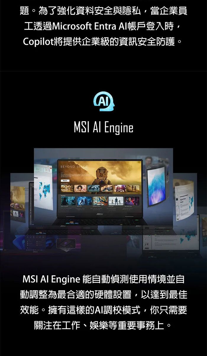 題。為了強化資料安全與隱私當企業員工透過Microsoft Entra Al帳戶登入時,Copilot將提供企業級的資訊安全防護。MSI  EngineBEYOND MSI AI Engine 能自動偵測使用情境並自動調整為最合適的硬體設置,以達到最佳效能。擁有這樣的AI調校模式,你只需要關注在工作、娛樂等重要事務上。