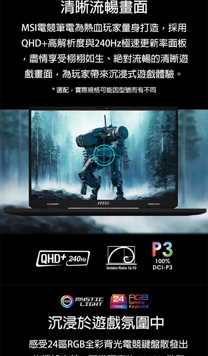 清晰流暢畫面MSI電競筆電為熱血玩家量身打造採用QHD+高解析度與極速更新率面板盡情享受栩栩如生、絕對流暢的清晰遊戲畫面,為玩家帶來沉浸式遊戲體驗。*選配,實際規格可能因型號而有不同/QHD+240HzmsiGolden Ratio 16:10P3100%DCI-P3RGBMYSTICLIGHT24 RGBGamingZONE Keyboard沉浸於遊戲氛圍中感受24RGB全彩背光電競鍵盤散發出