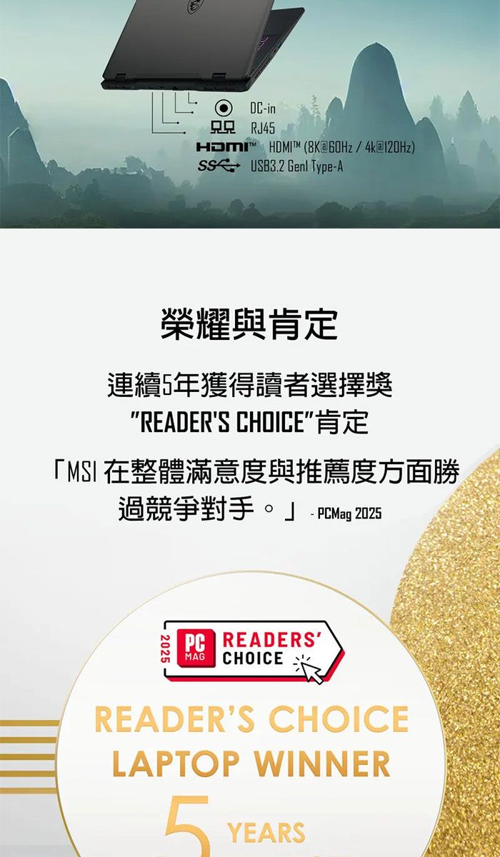 DC- RJ45  (8K60Hz4k) USB3.2  Type-A榮耀與肯定連續5年獲得讀者選擇獎READERS CHOICE肯定MSI 在整體滿意度與推薦度方面勝過競爭對手。  2025PC READERSMAGCHOICE READERS CHOICELAPTOP WINNER5YEARS