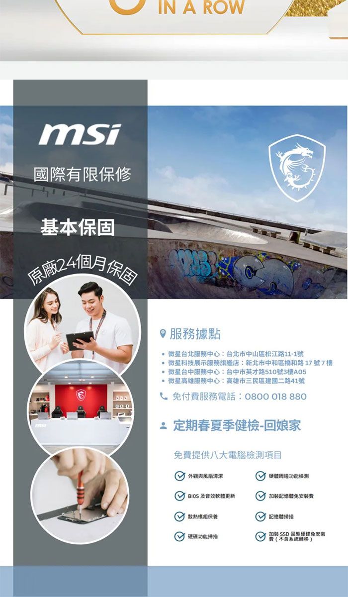 msi國際有限保修基本保固原廠24個月保固IN A ROW服務據點 微星台北服務中心:台北市中山區松江路11-1號 微星科技展示服務旗艦店:新北市中和區和路17號7樓 微星台中服務中心:台中市英才路510號3樓A05 微星高雄服務中心:高雄市三民區建國二路41號免付費服務電話:0800018 880定期春夏季健檢-回娘家免費提供八大電腦檢測項目 外觀與清潔 硬體周邊功能檢測  軟體更新加裝體免安裝費 保養 功能掃描 記憶體掃描加裝  固態硬碟免安装費(不含系統轉移)