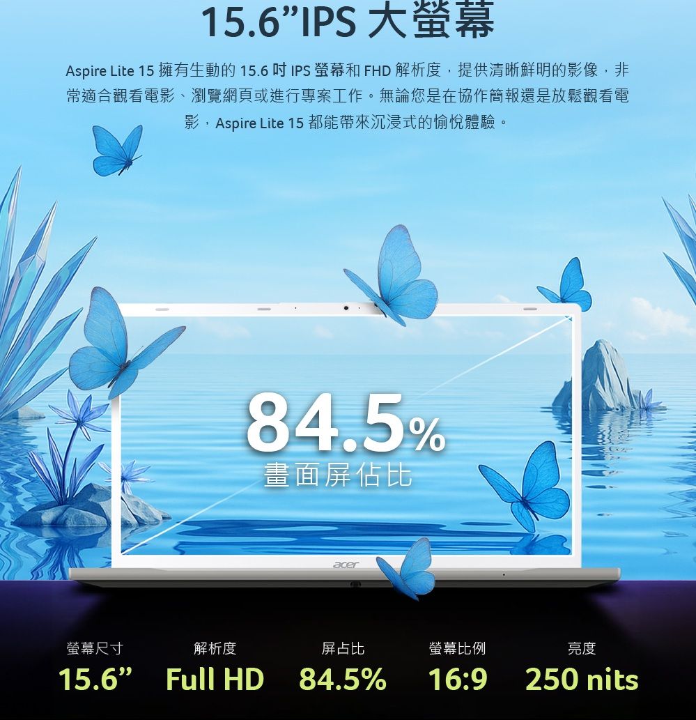 15.6IPS 大Aspire Lite 15 擁有生動的 15.6  IPS 螢幕和 FHD 解析度提供清晰鮮明的影像,非常適合觀看電影、瀏覽網頁或進行專案工作。無論您是在協作簡報還是放鬆觀看電影,Aspire Lite 15都能帶來沉浸式的愉悅體驗。螢幕尺寸解析度84.5%畫面屏佔比15.6 Full HDacer屏占比螢幕比例84.5%16:9亮度250 nits