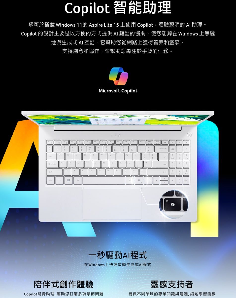 Copilot 智能助理您可於搭載 indows 11的 Aspire Lite 15 上使用 Copilot,體驗聰明的 助理。Copilot 的設計主要是以方便的方式提供AI 驅動的協助,使您能夠在Windows 上無縫地與生成式 AI 互動。它幫助您從網路上獲得答案和靈感,支持創意和協作,並幫助您專注於手頭的任務。icrosoft CopilotWM一秒驅動AI程式在Windows上快速啟動生成式AI程式陪伴式創作體驗靈感支持者Copilot隨身助理,幫助您打磨多項環節問題提供不同領域的專業知識與建議,縮短學習曲線
