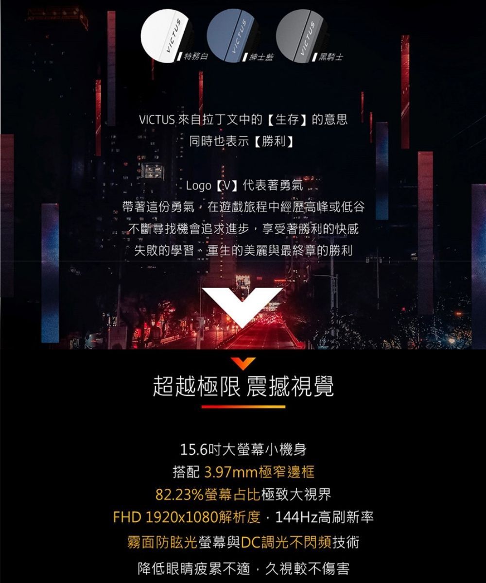 VICTUS 特務白紳士【黑騎士VICTUS 來自拉丁文中的【生存】的意思同時也表示【勝利】 Logo 【V】代表著勇氣帶著這份勇氣在遊戲旅程中經歷高峰或低谷不斷尋找機會追求進步,享受著勝利的快感失敗的學習、重生的美麗與最終章的勝利超越極限 震撼視覺15.6吋大螢幕小機身搭配 3.97mm極窄邊框82.23%螢幕占比極致大視界FHD 1920x1080解析度,144Hz高刷新率霧面防眩光螢幕與DC調光不閃頻技術降低眼睛疲累不適,久視較不傷害