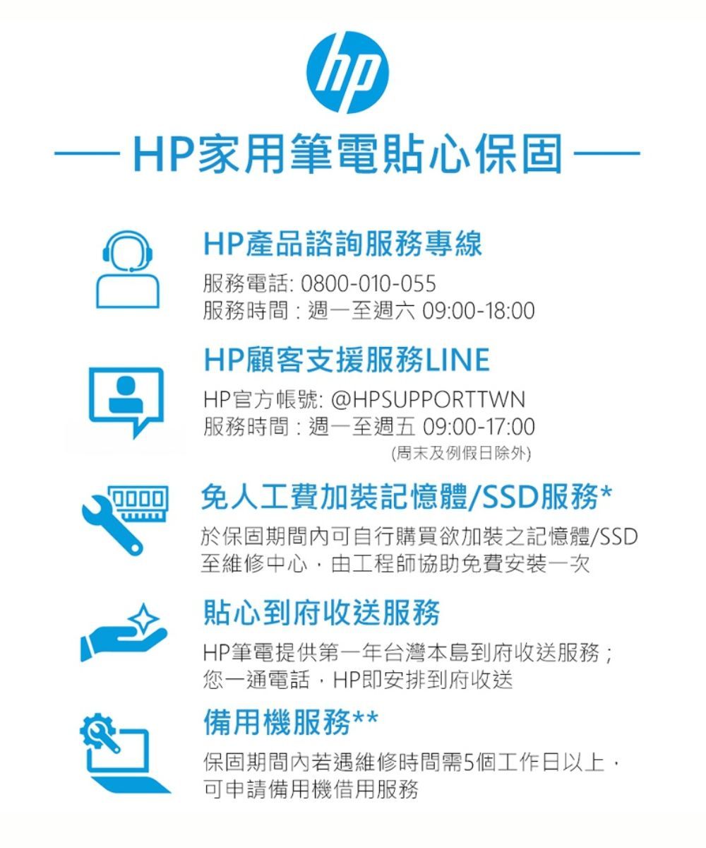 HP家用筆電貼心保固HP產品諮詢服務專線服務電話:0800-010-055服務時間:至週六09:00-18:00HP顧客支援服務LINEHP官方帳號: @HPSUPPORTTWN服務時間:週一至週五09:00-17:00(周末及例假日除外)免人工費加裝記憶體/SSD服務*於保固期間內可自行購買欲加裝之記憶體/SSD至維修中心由工程師協助免費安裝一次貼心到府收送服務HP筆電提供第一年台灣本島到府收送服務;您一通電話,HP即安排到府收送備用機服務**保固期間內若遇維修時間需5個工作日以上,可申請備用機借用服務