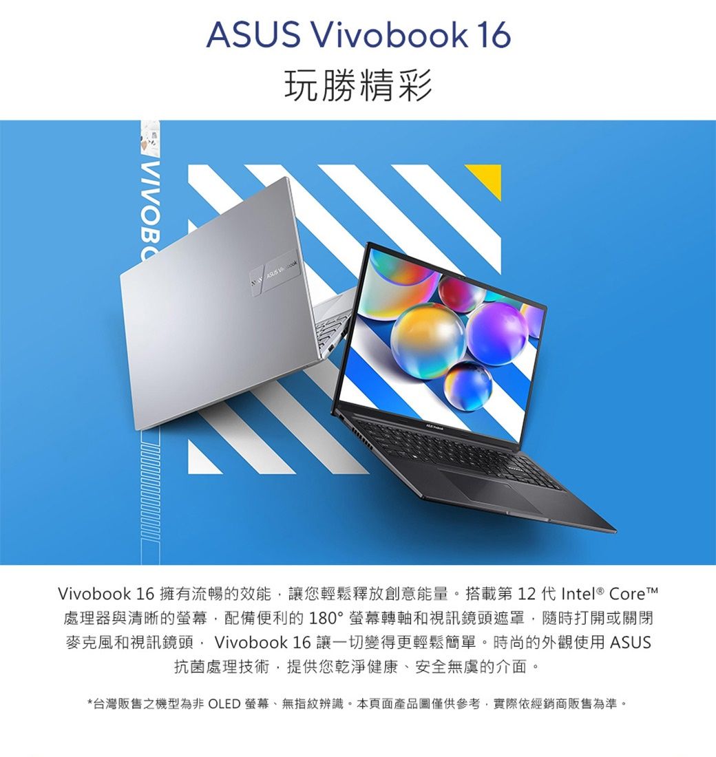 Vivobook 16玩勝精彩ASUS Vivobook 16 擁有流暢的效能讓您輕鬆釋放創意能量。搭載第 12 代Intel® Core處理器與清晰的配備便利的180°螢幕轉軸和視訊鏡頭遮罩,隨時打開或關閉麥克風和視訊鏡頭, Vivobook 16 讓一切變得更輕鬆簡單。時尚的外觀使用 ASUS抗菌處理技術,提供您乾淨健康、安全無虞的介面。*台灣販售之機型為非 OLED 螢幕、無指紋辨識。本頁面產品圖僅供參考,實際依經銷商販售為準。