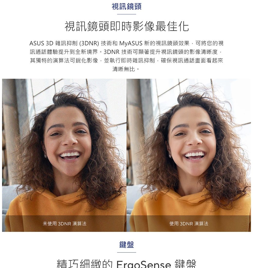 視訊鏡頭視訊鏡頭即時影像最佳化ASUS 3D 雜訊抑制(3DNR)技術和 MyASUS 新的視訊鏡頭效果,可將您的視訊通話體驗提升到全新境界。3DNR技術可顯著提升視訊鏡頭的影像清晰度,其獨特的演算法可影像,並執行即時雜訊抑制,確保視訊通話畫面看起來清晰無比。未使用 3DNR 演算法鍵盤使用 3DNR 演算法精巧細緻的 FrgoSense 鍵盤