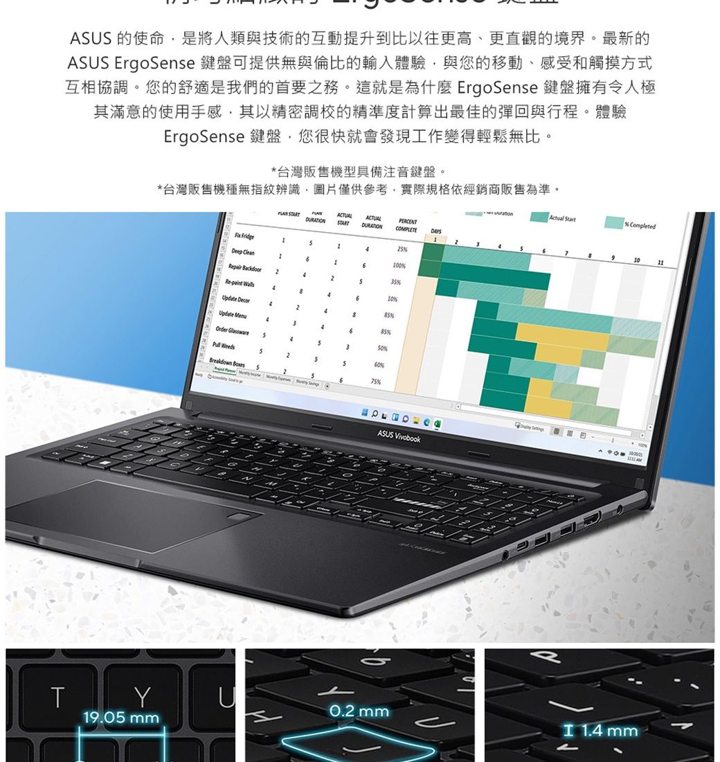 US 的使命是將人類與技術的互動提升到比以往更高、更直觀的境界。最新的ASUS ErgoSnse 鍵盤可提供無與倫比的輸入體驗與您的移動、感受和觸摸方式互相協調。您的舒適是我們的首要之務。這就是為什麼 ErgoSense 鍵盤擁有令人極其滿意的使用手感其以精密調校的精準度計算出最佳的彈回與行程。體驗ErgoSense 鍵盤您很快就會發現工作變得輕鬆無比。*台灣販售機型具備注音鍵盤。*台灣販售機種無指紋辨識,圖片僅供參考,實際規格依經銷商販售為準。Actual Start ACTUALPERCENTCMPLETE 0Deep Clean3%pair Backdoor10%Re 5%Update Decor428Update Menu85%46rder %S3 Weeds60%Breakdown 575% O e2ASUS Vivobook% Completed1010 A OTY0.2mm19.05 mm 1.4 mm