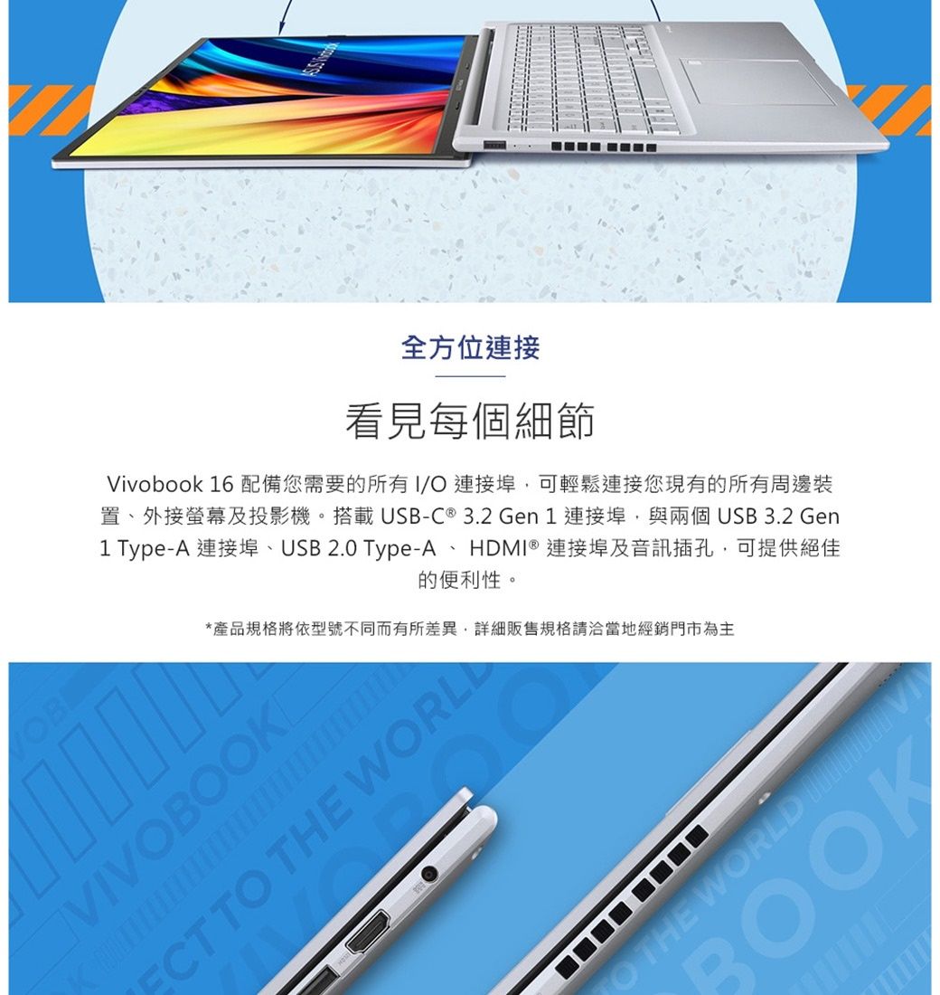 全方位連接看見每個細節Vivobook 16 配備您需要的所有 連接埠可輕鬆連接您現有的所有周邊裝置外接螢幕及投影機。搭載USB-C ® 3.2 Gen1 連接埠與兩個USB3.2 Gen1 Type-A 連接埠、USB 2.0 Type-A、HDMI ® 連接埠及音訊插孔可提供絕佳的便利性。*產品規格將依型號不同而有所差異,詳細販售規格請洽當地經銷門市為主VIVO THE TO THE WORLD BOOK