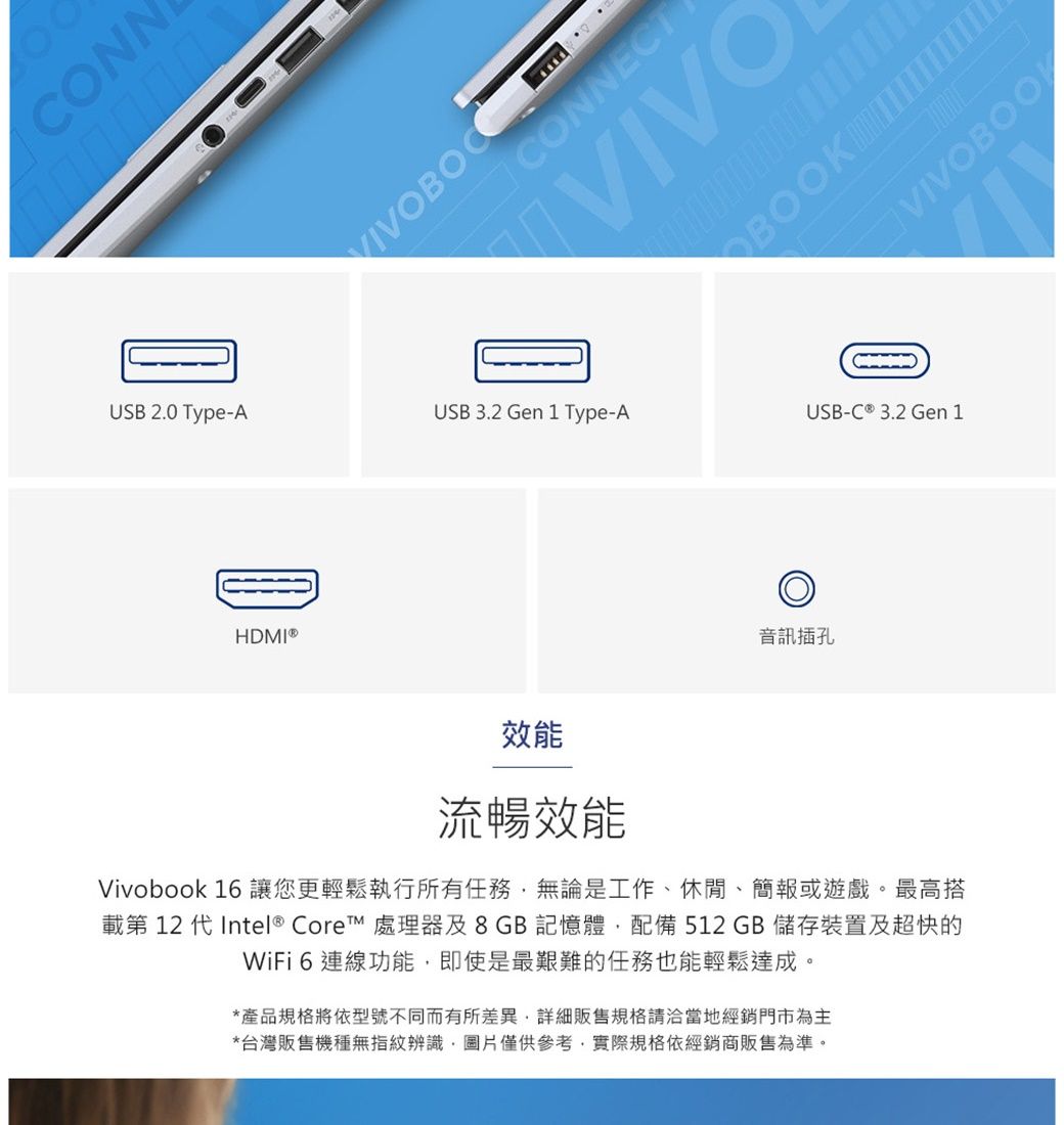 CONNUSB 2.0 Type-AHDMI®CONNECTVIVOBOOK USB 3.2 Gen 1 Type-AUSB-C ® 3.2 Gen 1音訊插孔效能流暢效能Vivobook 16 讓您更輕鬆執行所有任務無論是工作、休閒、簡報或遊戲。最高搭第 12 代 Intel® Core™ 處理器及8GB記憶體配備512 GB 儲存裝置及超快的WiFi 6連線功能即使是最艱難的任務也能輕鬆達成。*產品規格將依型號不同而有所差異,詳細販售規格請洽當地經銷門市為主*台灣販售機種無指紋辨識,圖片僅供參考,實際規格依經銷商販售為準。