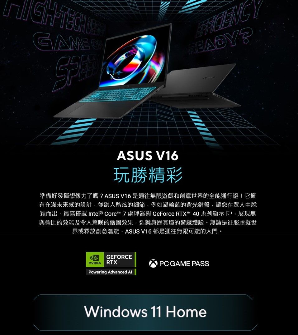 TECHGAMEREADYASUS V16玩勝精彩準備好發揮想像力了嗎?ASUS V16 是通往無限遊戲和創意世界的全能通行證!它擁有充滿未來感的設計並融入酷炫的細節例如渦輪藍的背光鍵盤,讓您在眾人中脫穎而出。最高搭載 Intel® Core™ 7處理器與 GeForce RTX™ 40系列顯示卡,展現無與倫比的效能及令人驚嘆的繪圖效果,造就身歷其境的遊戲體驗。無論是征服虛擬世界或釋放創意潛能,ASUS V16 都是通往無限可能的大門。GEFRCERTXPowering Advanced O PC GAME PASSWindows 11 Home