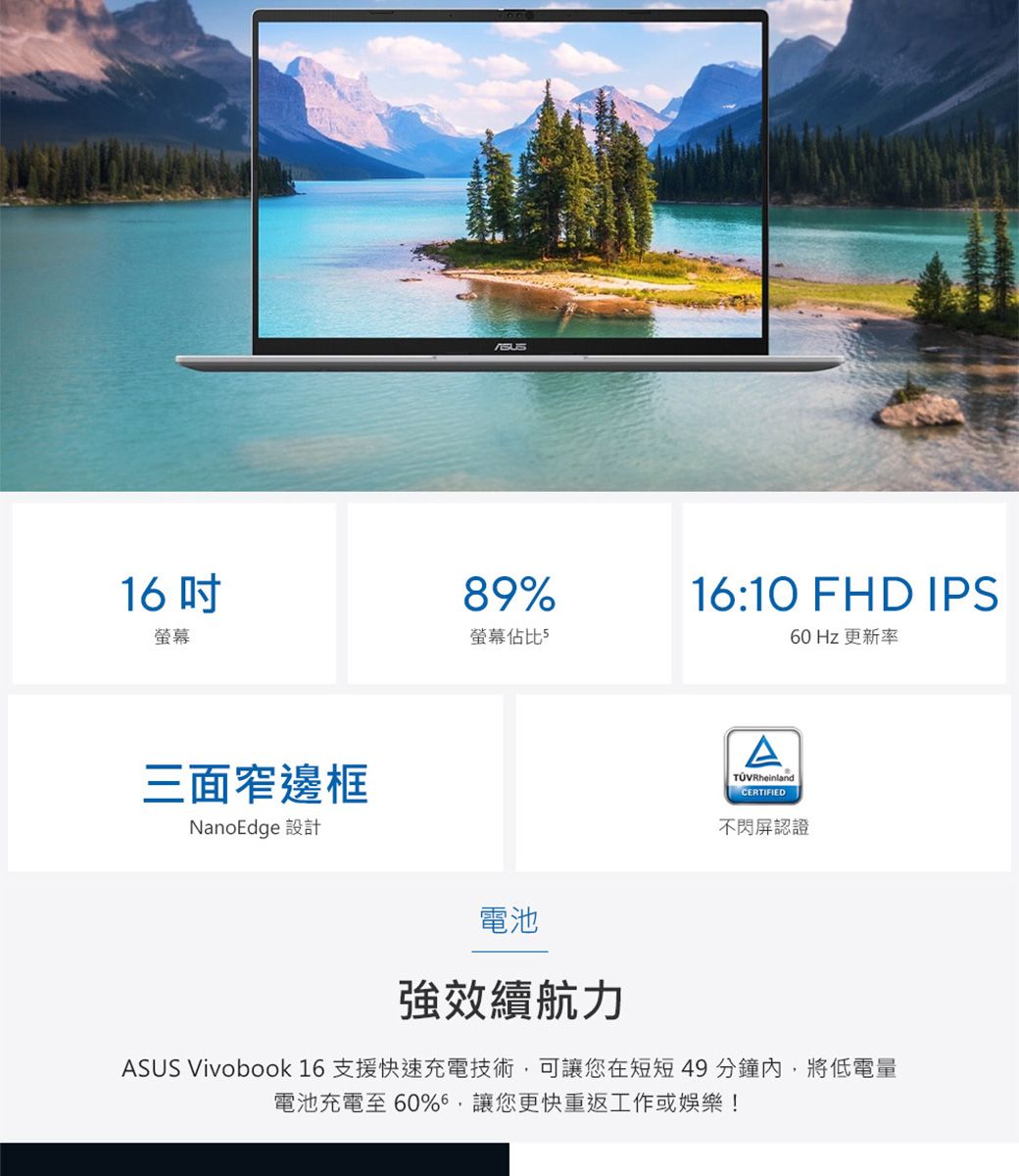 16螢幕89%螢幕佔比516:10 FHD IPS60 Hz 更新率三面窄邊框NanoEdge 設計電池ATÜVRheinlandCERTIFIED不閃屏認證強效續航力ASUS Vivobook 16 支援快速充電技術,可讓您在短短49分鐘內,將低電量電池充電至60%,讓您更快重返工作或娛樂!