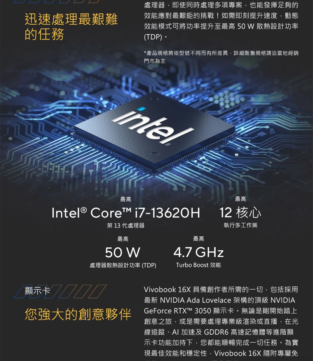 迅速處理最艱難的任務處理器即使同時處理多項專案,也能發揮足夠的效能應對最艱鉅的挑戰!如需即刻提升速度,動態效能模式可將功率提升至最高 50W 散熱設計功率(TDP)。*產品規格將依型號不同而有所差異,詳細販售規格請洽當地經銷門市為主intel最高Intel® Core i7-13620H第13代處理器最高最高12 核心執行多工作業最高4.7 GHz處理器散熱設計功率(TDP)Turbo Boost 效能50 W顯示卡您強大的創意夥伴Vivobook 16X具備創作者所需的一切,包括採用最新 NVIDIA Ada Lovelace 架構的 NVIDIAGeForce RTXT™ 3050顯示卡。無論是剛開始踏上創意之旅,或是需要處理專業級渲染或直播,在光線追蹤、AI加速及 GDDR6 高速記憶體等進階顯示卡功能加持下,您都能順暢完成一切任務。為實現最佳效能和穩定性,Vivobook 16X 隨附專屬免