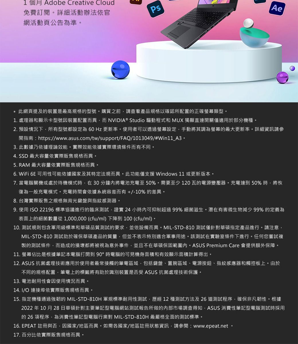 網活動頁公告為準免費訂閱詳細活動辦法依官1個月 Adobe Creative CloudAe* 此網頁提及裝置是最高規格的型號購買之前請查看產品規格以確認所配置的正確類型1.處理器和顯示卡型號因裝置配置而異而 NVIDIA® Studio 驅動程式和 MUX 獨顯直連開關僅適用於部分機種2. 預設情況下所有型號都設定為60Hz 更新率。使用者可以透過螢幕設定手動將其調為螢幕的最大更新率。詳細資訊請參開指南:https://www.asus.com/tw/support/FAQ/1013049/#Win11_A3。3. 此數據乃依據理論效能。實際效能依據實際環境條件而有不同。4. SSD 最大容量依實際販售規格而異。5. RAM 最大容量依實際販售規格而異。6. WiFi 6E 可用性可能依據國家及其特定法規而異。此功能僅支援 Windows 11 或更新版本。7. 當電腦關機或處於待機模式時在 30 分鐘將電池充電至50%。需要至少120瓦的電源變壓器。充電達到50%時將恢復為一般充電模式。充電時間會依據系統容差而有+/-10%的差異。8. 台灣實際販售之規格無背光鍵盤與指紋感測器。9. 使用 ISO 22196 標準協議進行的臨床測試證實24 小時內可抑制超過99% 細菌滋生。潛在有害微生物減少 99% 的定義為表面上的細菌數量從1000000 (cfu/ml)下降到100 (cfu/ml)。10. 測試規則包含軍用級標準和華碩品質測試的要求並依設備而異。MIL-STD-810 測試僅針對華碩指定產品進行。請注意MIL-STD-810 測試助於確保華碩產品的質量但並不表示特別適合軍事用途。該測試在實驗室條件下進行。任何您嘗試複製的測試條件而造成的損壞都將被視為意外事件並且不在華碩保固範圍內。ASUS Premium Care 會提供額外保障。11. 螢幕佔比是根據筆記本電腦打開到90°時電腦的可見機身面積和有效顯示面積計算得出。12. ASUS 抗菌處理技術應用於使用者最常接觸的筆電區域包括鍵盤、置區域、電源按鈕、指紋感應器和觸控板上。由於不同的規格配置,筆電上的標籤將有助於識別裝置是否受 ASUS 抗菌處理技術保護。13. 電池耐用性會因使用情況而異。14. I/O 連接埠依實際販售規格而異。15. 指定機種通過強韌的 MIL-STD-810H 軍規標準耐用性測試,歷經12種測試方法及26道測試程序,確保非凡韌性。根據2022 年10月28日華碩針對主要筆記型電腦網站測試報告所做的內部市場調查得知,ASUS 消費性筆記型電腦測試時採用的 26 項程序,為消費性筆記型電腦行業對 MIL-STD-810H 最嚴格全面的測試標準。16. EPEAT 註冊與否,因國家/地區而異。如需各國家/地區註冊狀態資訊,請參閱:www.epeat.net17. 百分比依實際販售規格而異。