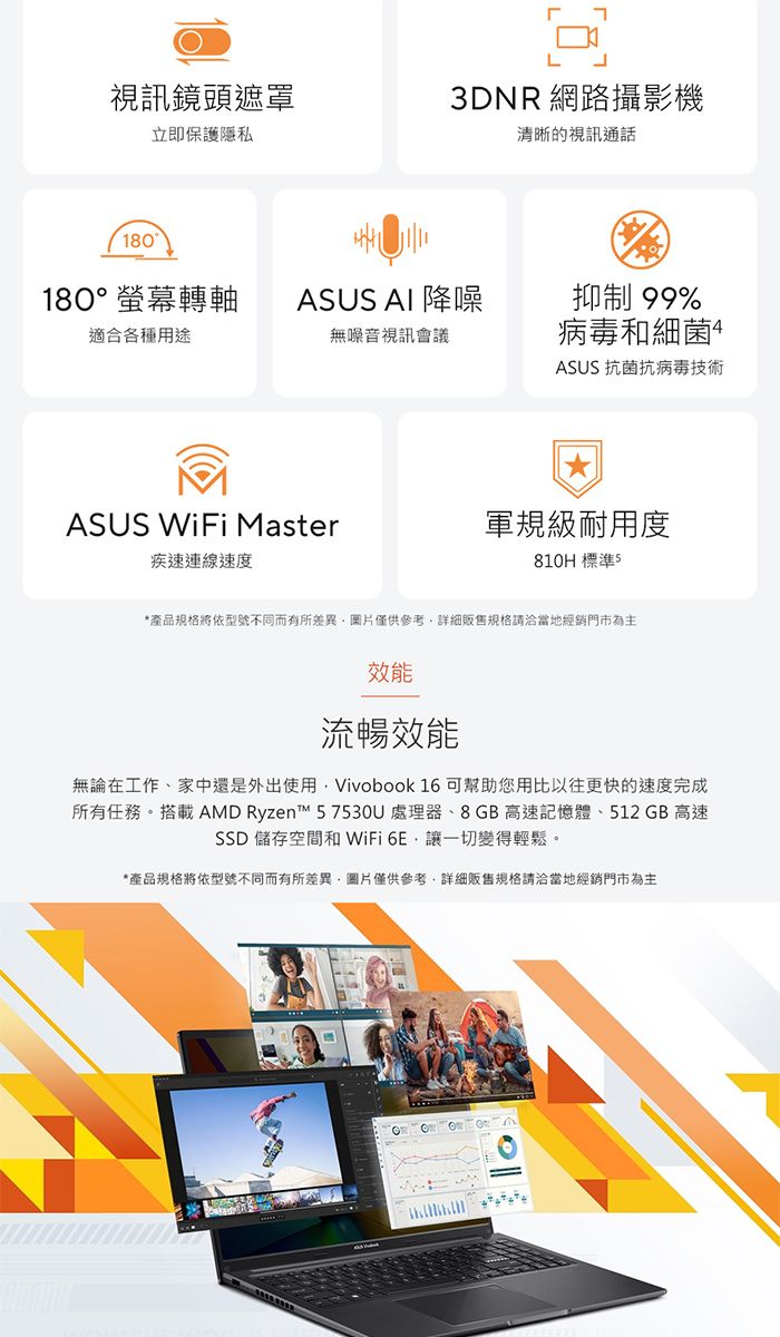 視訊鏡頭遮罩立即保護隱私3DNR 網路攝影機清晰的視訊通話180180°螢幕轉軸ASUS AI 降噪適合各種用途無噪音視訊會議ASUS WiFi Master疾速連線速度抑制99%病毒和細菌ASUS 抗菌抗病毒技術軍規級耐用度810H 標準5*產品規格將依型號不同而有所差異圖片僅供參考販售規格請洽當地經銷門市為主效能流暢效能無論在工作、家中還是外出使用Vivobook 16 可幫助您用比以往更快的速度完成所有任務。搭載AMD Ryzent™ 57530U處理器、8GB高速記憶體、512 GB 高速SSD 儲存空間和 WiFi 讓一切變得輕鬆。*產品規格將依型號不同而有所差異,圖片僅供參考,詳細販售規格請洽當地經銷門市為主