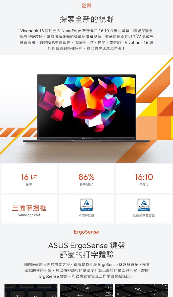 探索全新的視野Vivobook 16 採用三面 NanoEdge 窄邊框和 16:10長寬比螢幕讓您探索全新的視覺體驗。這款邊框纖薄的螢幕配備廣視角並通過德國萊因  低藍光護眼認證有效降低有害藍光。無論是工作、休閒、或遊戲Vivobook 16 讓您輕鬆應對各種任務為您的生活增添光彩!BE FEA16螢幕三面窄邊框NanoEdge 設計86%螢幕佔比A16:10長寬比不閃屏認證低藍光軟體認證ErgoSenseASUS ErgoSense 鍵盤舒適的打字體驗您的舒適是我們的首要之務。這就是為什麼ErgoSense 鍵盤擁有令人極其滿意的使用手感其以精密調校的精準度計算出最佳的彈回與行程。體驗ErgoSense 鍵盤,您很快就會發現工作變得輕鬆無比。