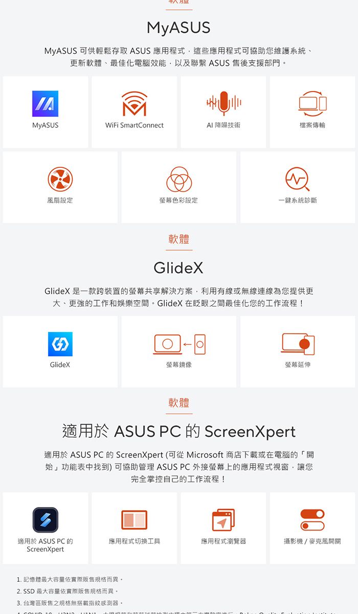 MyAUS 可供輕鬆存取 ASUS 應用程式這些應用程式可協助您維護系統、更新軟體、最佳化電腦效能以及聯繫 ASUS 售後支援部門MyASUSWiFi SmartConnect 降噪技術檔案傳輸設定色彩設定一鍵系統診斷軟體GlideXGlideX 是一款跨裝置的螢幕共享解決方案利用有線或無線連線為您提供更大、更強的工作和娛樂空間。GlideX 在眨眼之間最佳化您的工作流程!SGlideX螢幕鏡像螢幕延伸軟體適用於 ASUS PC 的 ScreenXpert適用於 ASUS PC 的 ScreenXpert (可從 Microsoft 商店下載或在電腦的「開始」功能表中找到) 可協助管理 ASUS PC 外接螢幕上的應用程式視窗讓您完全掌控自己的工作流程!適用於 ASUS PC 的ScreenXpert應用程式切换工具應用程式瀏覽器攝影機/麥克風開關1. 記憶體最大容量依實際規格而異。2. SSD 最大容量依實際販售規格而異。3. 台灣區販售之規格無搭載指紋感測器。