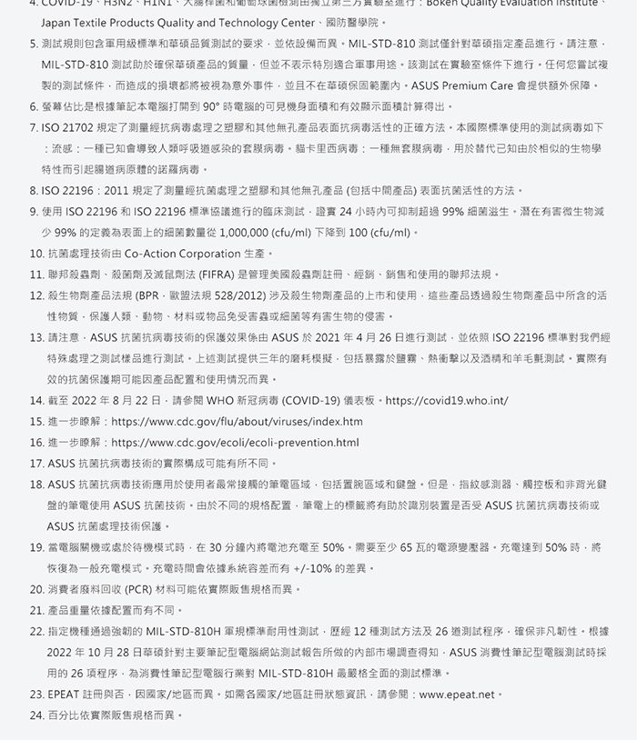 Quality evaluation Japan Textile Products Quality and Technology Center國防醫學院5. 測試規則包含軍用級標準和品質測試要求並依設備而異MIL-STD-810 測試僅針華碩指定產品進行請注意MIL-STD-810 測試助確保華碩產品的質量但並不表示特別適合軍事用途該測試在實驗室條件下進行任何您嘗試複製的測試條件而造成的損壞都被視為意外事件並且不在華碩保固範圍 Premium Care 提供額外保障6. 佔比是根據筆記本電腦打開到90°時電腦的可見機身面積和有效顯示面積計算得出7.ISO 21702 規定了測量經抗處理之塑膠和其他無孔產品表面抗病毒活性的正確方法本國際標準使用的測試病毒如下流感:一種已知會導致人類呼吸道感染的套膜病毒卡里西病毒:一種無套膜病毒替代已知於相似的生物學特性而引起病原體的諾羅病毒8. ISO 22196 : 2011規定了測量經抗菌處理之塑膠和其他無孔產品(包括中間產品)表面抗菌活性的方法9. 使用 ISO 22196 和ISO 22196 標準協議進行的臨床測試證實24小時內可抑制超過99% 細菌滋生有害微生物少 99% 的定義為表面上的細菌數量從1000000 (cfu/ml)下降到100 (cfu/ml)10. 抗菌處理技術由 Co-Action Corporation 生產11. 聯邦殺蟲殺菌劑及滅鼠劑法 (FIFRA)是管理美國殺蟲劑註冊、經銷、銷售和使用的聯邦法規12. 殺生物劑產品法規(BPR法規528/2012)涉及殺生物產品的上市和使用這些產品透過殺生物產品中所含的活性物質保護人類、動物、材料或物品免害蟲或細菌等有害生物的侵害13. 請注意 抗菌抗病毒技術的保護效果係由 ASUS 於 2021年4月26日進行測試並依照 ISO 22196 標準對我們經特殊處理之測試樣品進行測試上述測試提供三年的磨耗模擬包括暴露於鹽霧、熱衝擊以及酒精和羊毛氈測試實際有效的抗菌保護期可能因產品配置和使用情況而異。14. 截至2022年8月22日請參閱 WHO 新冠病毒 (COVID-19) 儀表板 https://covid19.who.int/15. 進一步瞭解:https://www.cdc.gov/flu/about/viruses/index.htm16. 進一步瞭解:https://www.cdc.gov/ecoli/ecoli-prevention.html17. ASUS 抗菌抗病毒技術的實際構成可能有所不同。18. ASUS 抗菌抗病毒技術應用於使用者最常接觸的筆電區域包括置區域和鍵盤但是指紋感測器、觸控板和非背光鍵盤的筆電使用 ASUS 抗菌技術。由於不同的規格配置筆電上的標籤將有助於識別裝置是否受 ASUS 抗菌抗病毒技術或ASUS 抗菌處理技術保護。19. 當電腦關機或處於待機模式時在30分鐘內將電池充電至50%。需要至少65瓦的電源變壓器,充電達到50%時,將恢復為一般充電模式。充電時間會依據系統容差而有+/-10% 的差異,20. 消費者廢料回收(PCR) 材料可能依實際販售規格而異。21. 產品重量依據配置而有不同。22. 指定機種通過的 MIL-STD-810H 軍規標準耐用性測試,歷經12種測試方法及26 測試程序,確保非凡韌性。根據2022年10月28日華碩針對主要筆記型電腦網站測試報告所做的內部市場調查得知,ASUS 消費性筆記型電腦測試時採用的 26 項程序,為消費性筆記型電腦對 MIL-STD-810H 最嚴格全面的測試標準。23. EPEAT 註冊與否,因國家/地區而異。如需國家/地區註冊狀態資訊,請參閱:www.epeat.net。24. 百分比依實際販售規格而異。