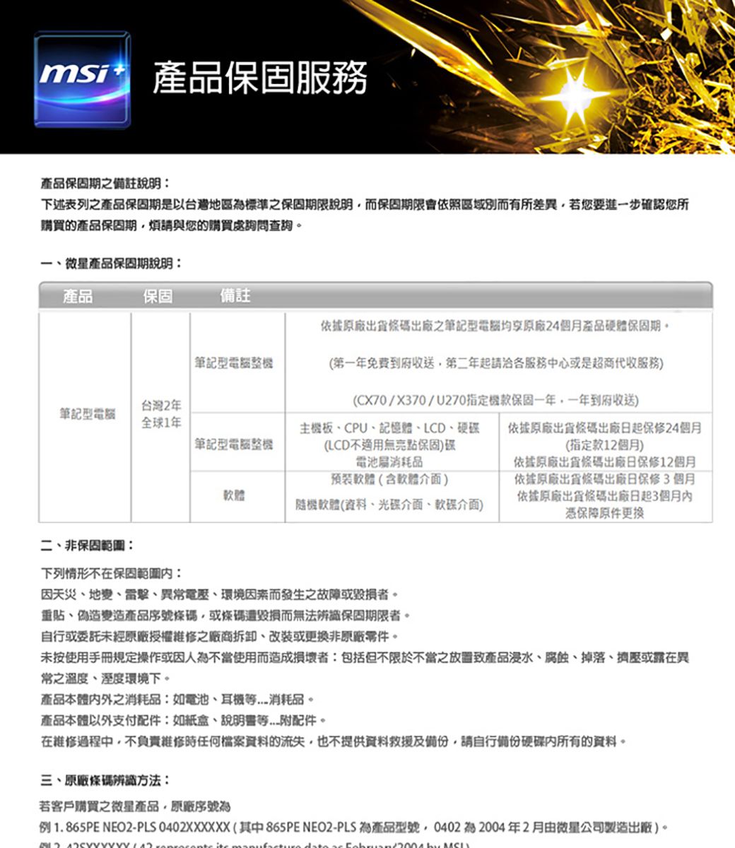 msi保固服務產品保固期之備註說明下述表列之產品保固期是以台灣地區標準之保固期限說明而保固期限會依照區域別而有所差異若您要進步確認您所購買的產品保固期煩請與您的購買處詢問查詢一微星產品保固期說明產品保固備註依據原廠出貨條碼出廠之筆記型均原廠24個月產品硬體保固期。筆記型整機台灣2年筆記型電腦全球1年筆記型電腦整機(第一年免費到府收送第二年起請各服務中心或是超商代收服務)(CX70/X370/U270指定機款保固一年一年到府收送)主機板、CPU、記憶體、LCD、硬碟(LCD不無保固)碟電池消耗品軟體(含軟體介面)軟體隨機軟體(資料、光碟介面、軟碟介面)依據原廠出貨條碼出廠日起保修24個月(指定款個月)依據原廠出貨條碼出廠日保修12個月依據原廠出貨條碼出廠日保修3個月依據原廠出貨條碼出廠日起3個月憑保障原件更换二、非保固:下列情形不在保固:因天災、地變、雷擊、異常電壓、環境因素而發生之故障或毀損者。重貼、偽造變造產品序號條碼或條碼遭毀損而無法辨識保固期限者。自行或委託未經原廠授權維修之廠商拆卸、改裝或更換非原廠零件。未按使用手冊操作或因人為不當使用而造成損壞者:包括但不限於不當之產品浸水、腐蝕、掉落、擠壓或在異常之溫度、環境下。產品本體之消耗品:如電池、消耗品。產品本體以外支付配件:如紙盒、附配件。在維修過程中,不負責維修時任何檔案資料的流失,也不提供資料救援及,請自行備份硬碟內所有的資料。三、原廠條碼辨識方法:若客戶購買之微星產品,原廠序號為例1.865PE NEO2-PLS 0402XXXXXX(其中865PE NEO2-PLS 為產品型號,0402 2004年2月由微星公司製造出廠)。  12 manufture  ac