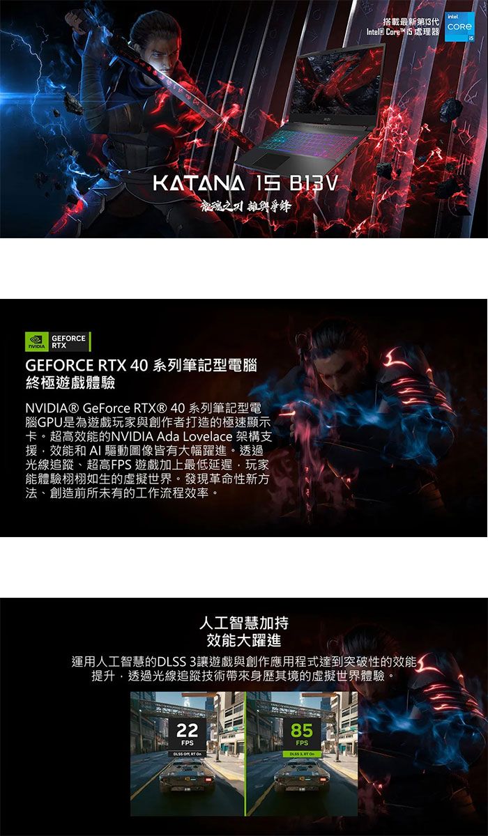 KATANA  龍魂之GEFORCE RTXGEFORCE RTX 40 系列筆記型電腦終極遊戲體驗NVIDIA® GeForce RTX® 40系列筆記型電腦GPU是為遊戲玩家與創作者打造的極速顯示卡。超高效能的NVIDIA Ada Lovelace 架構支援效能和  驅動圖像皆有大幅躍進。透過光線追蹤、超高FPS 遊戲加上最低延遲玩家能體驗栩栩如生的虛擬世界。發現革命性新方法、創造前所未有的工作流程效率。人工智慧加搭載最新第13代Intel® Core™處理器效能大躍進運用人工智慧的DLSS 3讓遊戲與創作應用程式達到突破性的效能提升,透過光線追技術其境的虛擬世界體驗。2285FPSFPS ,