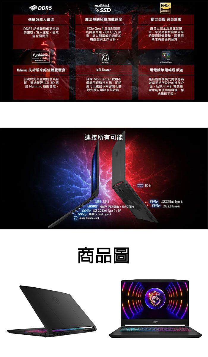 傳輸效能大躍進DDR5 記憶體具備更快速的讀取/寫入速度使效能全面提升。 D魔法般的極致加載速度PCle Gen 4 具備超高效能與最高達 7.88 GB/s 寬能以閃電般的速度加載遊戲與工作任務。Hi-ResAUDIO絕世美聲 完美重現讓自己完全沉浸在音樂享受高解析音樂帶來的頂級聽覺體驗聆聽前所未有的優異音質!Nahimic 技術帶來絕佳聽覺宴 Center沉浸於完美重現的優異音質透過藍牙共享 3D 環繞 Nahimic 遊戲音效。獨家 MSI Center 軟體不僅能用來監控系統同時更可以透過不同客製化的設定檔來調節系統效能。連接所有可能MSI  用電競筆電暢玩手遊最新遊戲機模式提供專為遊戲手把所設計的操作介面玩家用 MSI 電競筆電也能像使用遊戲機一樣地暢玩手遊。-in RJ453.2  Type-A  (8K/4k@)USB  Type-ASS USB3.2  Type-C/DP  Type-A Combo Jack商品圖