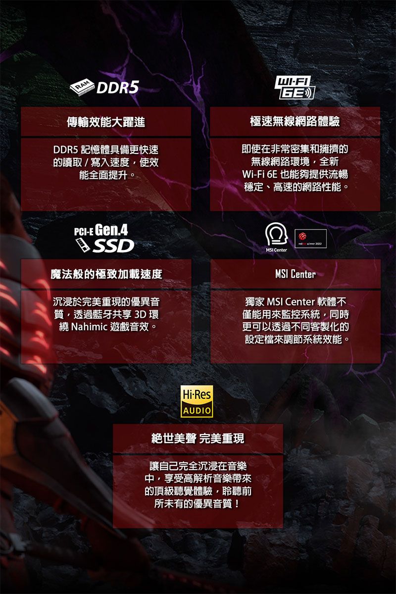 DDR5傳輸效能大躍進DDR5 記憶體具備更快速的讀取/寫入速度使效能全面提升。WIGE極速無線網路體驗即使在非常密集和擁擠的無線網路環境全新Wi-Fi 6E 也能夠提供流暢穩定、高速的網路性能。PCI-E Gen.4SSD魔法般的極致加載速度沉浸於完美重現的優異音質透過藍牙共享 3D 環 Nahimic 遊戲音效。MSI CenterMSI Center獨家 MSI Center 軟體不僅能用來監控系統同時更可以透過不同客製化的設定檔來調節系統效能。Hi-ResAUDIO絕世美 完美重現讓自己完全沉浸在音樂中,享受高解析音樂帶來的頂級聽覺體驗,聆聽前所未有的優異音質!
