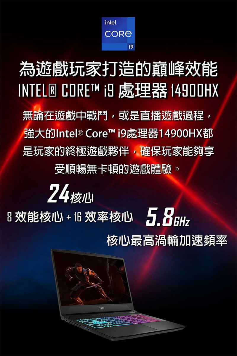 intel.為遊戲玩家打造的巔峰效能INTEL® CORE  處理器 14900HX無論在遊戲中戰鬥,或是直播遊戲過程,強大的Intel ® Core 處理器14900HX都是玩家的終極遊戲夥伴,確保玩家能夠享受順暢無卡頓的遊戲體驗。24核心8 效能核心  效率核心5.8GHz核心最高渦輪加速頻率
