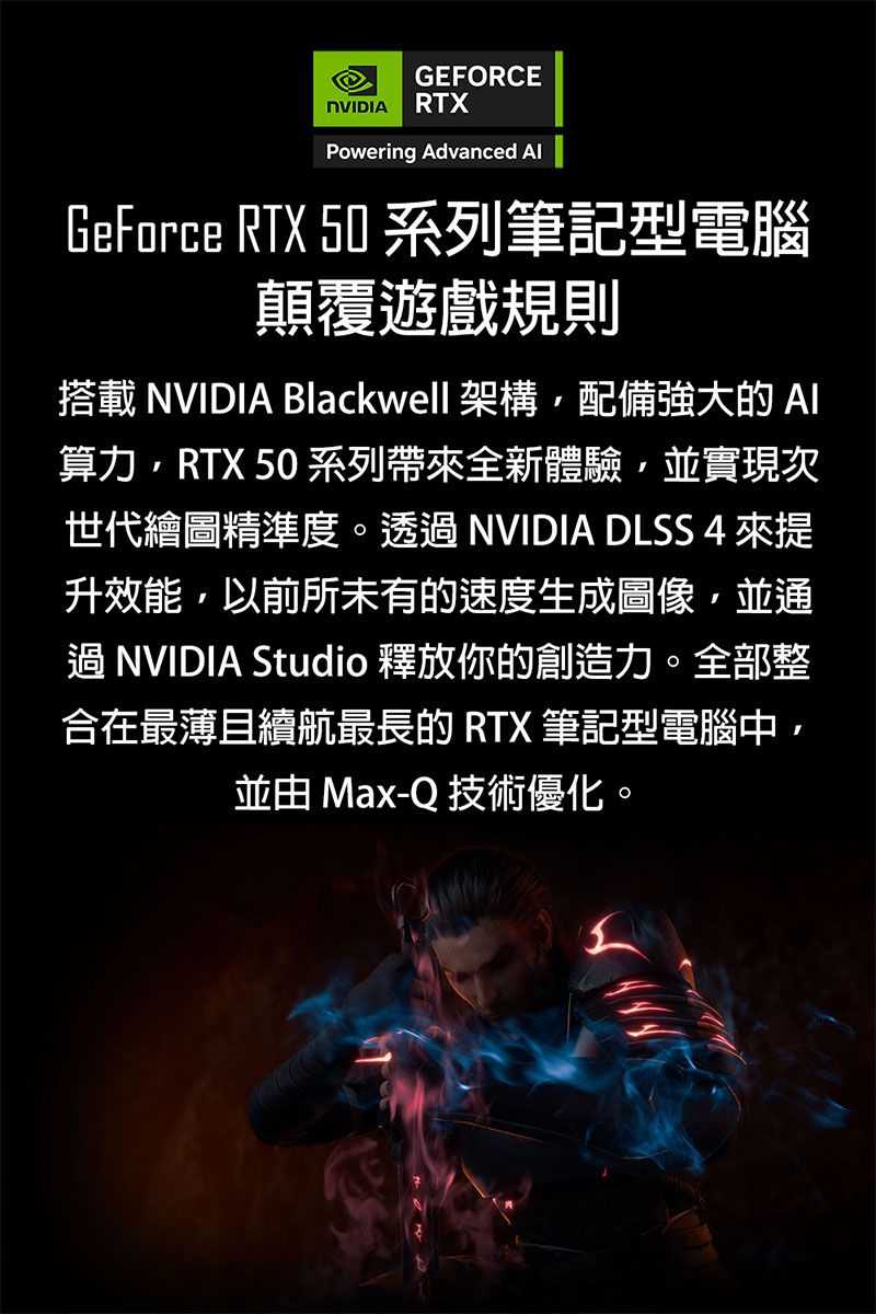 GEFORCE RTXPowering Advanced GeForce RTX 50 系列筆記型電腦顛覆遊戲規則搭載 NVIDIA Blackwell 架構配備強大的AI算力RTX 50 系列帶全新體驗並實現次世代繪圖精準度。 NVIDIA DLSS 4 來提升效能,以前所未有的速度生成圖像,並通過NVIDIA Studio 釋放你的創造力。全部整合在最薄且續航最長的 RTX 筆記型電腦中,並由 Max-Q 技術優化。