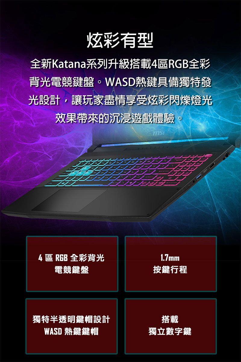 炫彩有型全新Katana系列升級搭載4區RGB全彩背光電競鍵盤。WASD熱鍵具備獨特發光設計,讓玩家盡情享受炫彩閃爍燈光效果帶來的沉浸遊戲體驗4 區 RGB 全彩背光1.7mm電競鍵盤按鍵行程獨特半透明鍵帽設計WASD 熱鍵鍵帽搭載獨立數字鍵