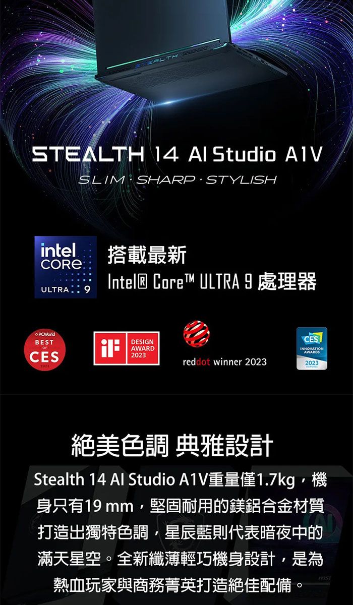 STEALTH 14  Studio SLIM SHARP STYLISHintelCOREULTRA:搭載最新Intel® Core™ ULTRA 9處理器BESTCESDESIGNAWARD2023CESINNOVATIONAWARDSreddot winner 20232023絕美色調 典雅設計Stealth 14  Studio A1V重量僅1.7kg機身只有19mm, 堅固耐用的鎂鋁合金材質打造出獨特色調,星辰藍則代表暗夜中的滿天星空。全新纖薄輕巧機身設計,是為熱血玩家與商務菁英打造絕佳配備