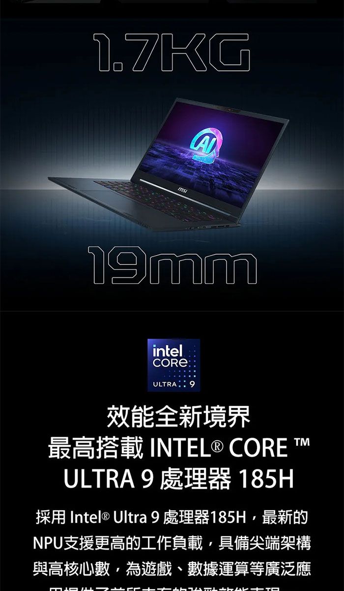 1.7KGA1mmintelCOREULTRA 9效能全新境界最高搭載 INTEL® CORE TULTRA 9 處理器 185H採用 Intel® Ultra 9處理器185H最新的NPU支援更高的工作負載,具備尖端架構與高核心數,為遊戲、數據運算等廣泛應