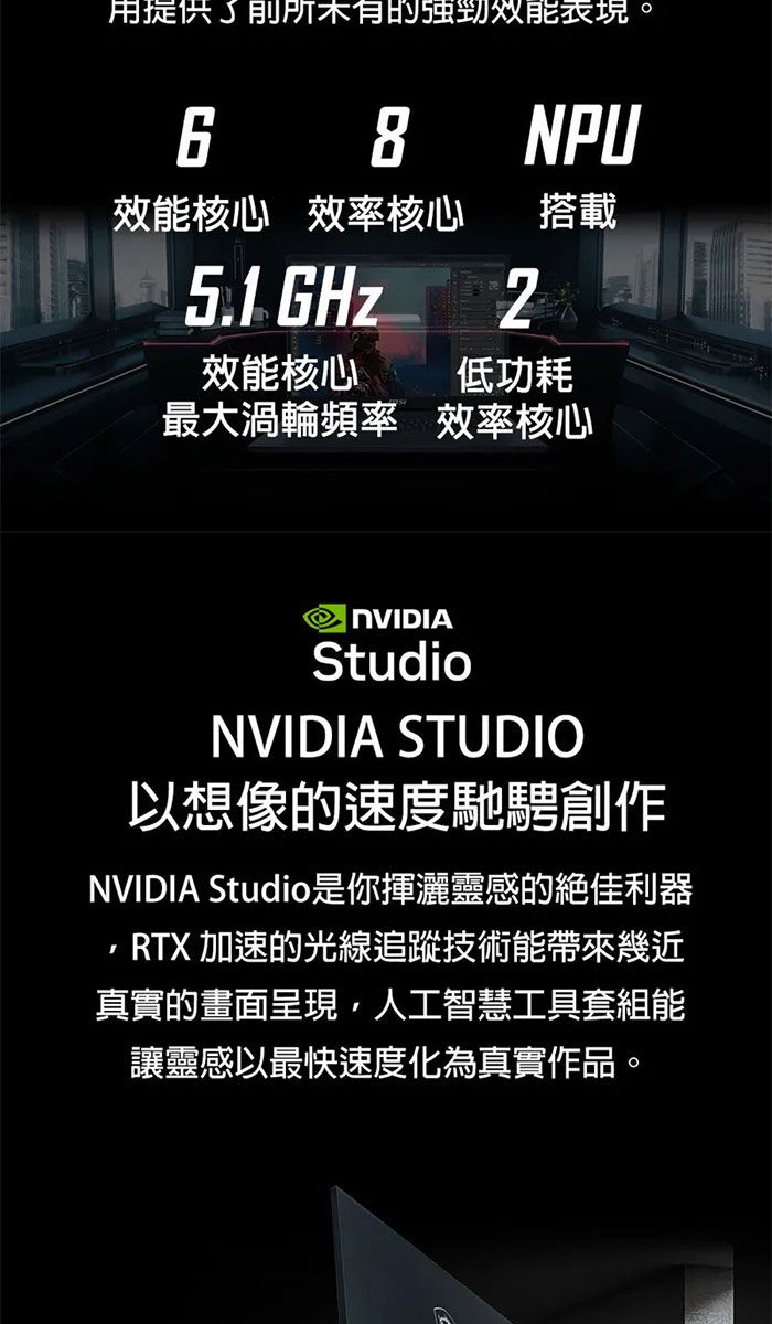 用提供了強勁表現。6 8NPU效能核心 效率核心搭載51. GHz效能核心低功耗最大渦輪頻率 效率核心 StudioNVIDIA STUDIO以想像的速度馳騁創作NVIDIA Studio是你揮灑靈感的絕佳利器RTX 加速的光線追蹤技術能帶來幾近真實的畫面呈現,人工智慧工具套組能讓靈感以最快速度化為真實作品。