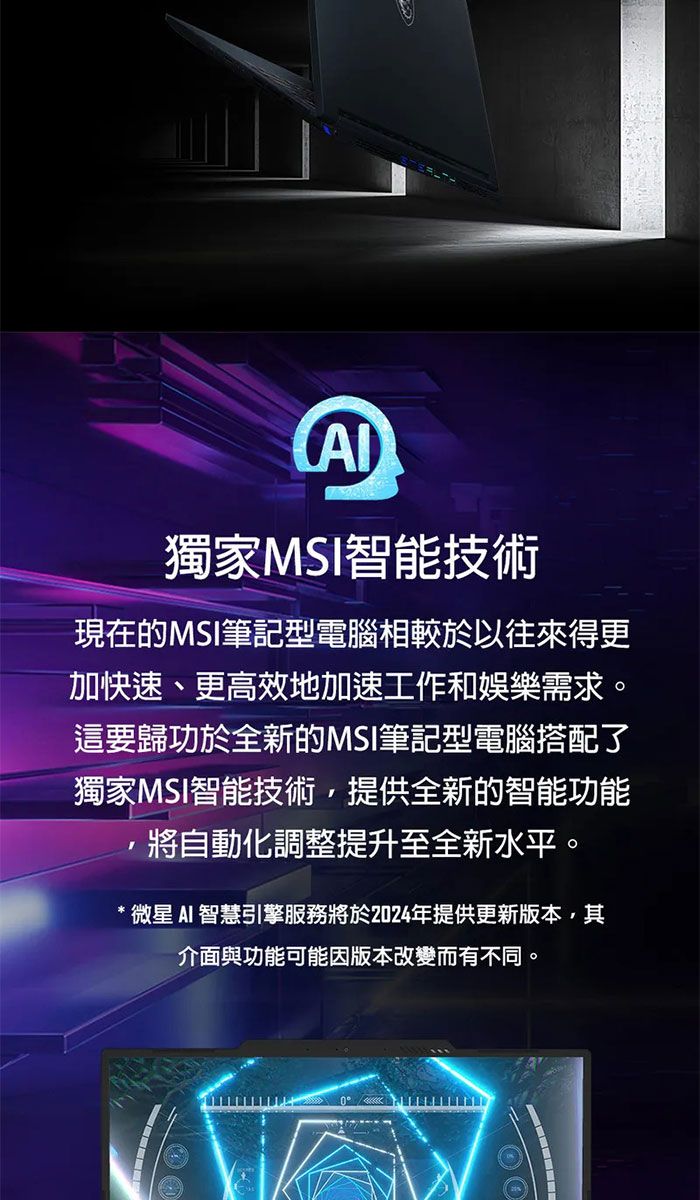 獨家MS智能技術現在的MSI筆記型電腦相較於以往來得更加快速、更高效地加速工作和娛樂需求。這要歸功於全新的MSI筆記型電腦搭配了獨家MSI智能技術,提供全新的智能功能I將自動化調整提升至全新水平。微星AI 智慧引擎服務將於2024年提供更新版本,其介面與功能可能因版本改變而有不同。