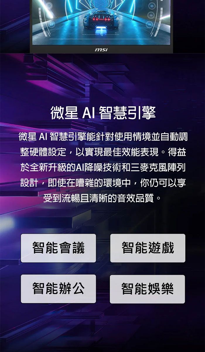 msi微星 AI 智慧引擎微星 AI 智慧引擎能針對使用情境並自動調整硬體設定,以實現最佳效能表現。得益於全新升級的AI降噪技術和三麥克風陣列設計,即使在嘈雜的環境中,你仍可以享受到流暢且清晰的音效品質。智能會議智能遊戲智能辦公智能娛樂