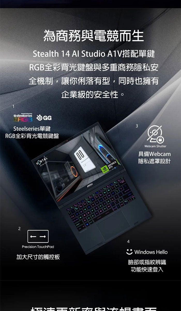 為商務與電競而生Stealth 14  Studio A1V搭配單鍵RGB全彩背光鍵盤與多重商務隱私安全機制,讓你俐落有型,同時也擁有企業級的安全性。1steelseriesSteelseries單鍵RGB全彩背光電競鍵盤2PORTALPrecision TouchPad加大尺寸的觸控板00GFORCERTX43Webcam Shutter具備Webcam隱私遮罩設計Windows Hello臉部或指紋辨識功能快速登入E