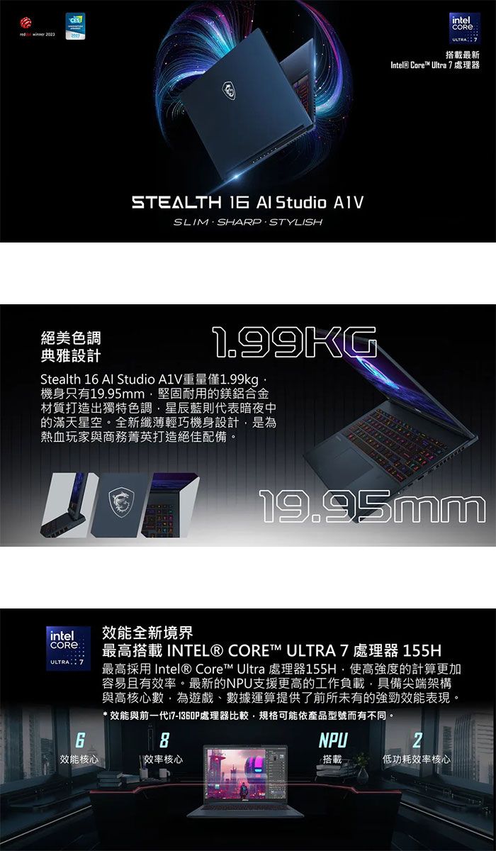 CESSTEALTH   Studio SLIMSHARPSTYLISH絕美色調典雅設計1.99KGStealth 16 Al Studio A1V重量僅1.99kg機身只有19.95mm堅固耐用的鎂鋁合金材質打造出獨特色調藍則代表暗夜中的滿天星空。全新纖薄輕巧機身設計是為熱血玩家與商務菁英打造絕佳配備。intelULTRA 7搭載最新Intel Core Ultra 7處理器19.95mmintelULTRA 7效能全新境界CORE ® 最高搭載 INTEL® CORE™ ULTRA 7 處理器 最高 Intel® Core™ Ultra 處理器155H高強度的計算更加容易且有效率。最新的NPU支援更高的工作負載,具備尖端架構與高核心數,為遊戲、數據運算提供了前所未有的強勁效能表現。* 效能與前一代i7-1360P處理器比較,規格可能依產品型號而有不同。效能核心 效率核心NPU2搭載低功耗效率核心