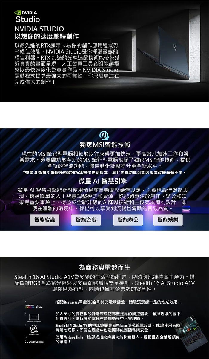 StudioNVIDIA STUDIO以想像的速度馳騁創作以最先進的RTX顯示卡為你的創作應用程式帶來絕佳效能NVIDIA Studio是你揮灑靈感的絕佳利器RTX 加速的光線追蹤技術能帶來幾近真實的畫面呈現人工智慧工具組能讓靈感以最快速度化為真實作品。NVIDIA Studio驅動程式提供最強大的可靠性你只需專注在完成偉大的創作!獨家MSI智能技術現在的MSI筆記型電腦相較於以往來得更加快速更高效地加速工作娛樂需求。這要歸功於全新的MSI筆記型電腦搭配了獨家MSI智能技術提供全新的智能功能將自動化調整提升至全新水平。*微星  智慧引擎服務將於2024年提供更新版本其介面與功能可能因版本改變而有不同。微星AI 智慧引擎微星 AI 智慧引擎能針對使用情境並自動調整硬體設定以實現最佳效能表現。透過簡單的人工智慧調整模式和資源你能夠專注於創作、辦公和樂等重要事項上。全新升級的AI降噪技術和三設計即使在嘈雜的環境中你仍可以享受到流暢且清晰的音效品質。智能會議智能遊戲智能辦公智能娛樂為商務與電而生Stealth 16 Al Studio 為多變的生活型態打造隨時隨地維持高生產力。搭配單鍵RGB全彩背光鍵盤與多重商務隱私安全機制,Stealth 16 Al Studio 讓你俐落有型,同時也擁有企業級的安全性。搭配Steelseries單鍵RGB全彩背光電競鍵盤,體驗沉浸感十足的炫光效果。Windows Hello加大尺寸的觸控板設計能帶來彷彿無邊界的觸控體驗,發揮巧思的置中配置設計,讓玩家的掌托在遊戲過程中不會誤觸。Stealth 16 Al Studio AlV的視訊鏡頭具備Webcam隱私遮罩設計,能讓使用者隨時隨地切換,即便在遊戲中也能隨時維護隱私與安全。使用Windows Hello、臉部或指紋辨識功能快速登入,輕鬆且安全地解鎖你的筆電!