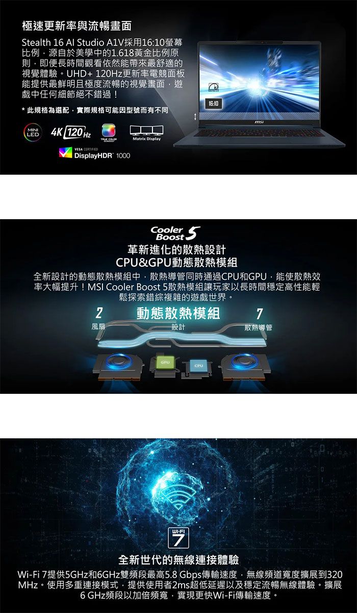 極速更新率與流暢畫面Stealth 16 Al Studio A1V採用16:10螢幕比例源自於美學中的1.618黃金比例原即便長時間觀看依然能帶來最舒適的視覺體驗UHD+更新率電競面板能提供最鮮明且極度流暢的視覺畫面戲中任何細節絕不錯過!*此規格為選配實際規格可能因型號而有不同MINILED4K 10Hz COLOR Display  DisplayHDR 100016:10Cooler 5Boost革新進化的散熱設計&GPU動態散熱模組全新設計的動態散熱模組中散熱導管同時通過CPU和GPU能使散熱效率大幅提升! Cooler Boost 5散熱模組讓玩家以長時間穩定高性能輕鬆探索錯綜複雜的遊戲世界。2動態散熱模組7風扇設計散熱導管WI-FICPU全新世代的無線連接體驗Wi-Fi 7提供5GHz和6GHz雙頻段最高5.8Gbps傳輸速度無線頻道寬度擴展到320MHz。使用多重連接模式提供使用者2ms超低延遲以及穩定流暢無線體驗。擴展6 GHz頻段以加倍頻寬,實現更快Wi-Fi傳輸速度。